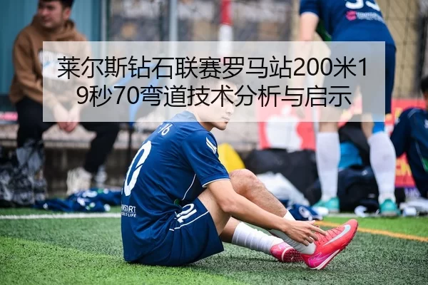 莱尔斯钻石联赛罗马站200米19秒70弯道技术分析与启示