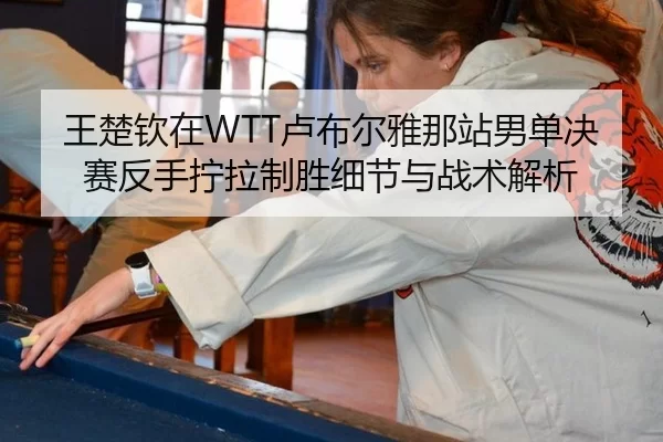 王楚钦在WTT卢布尔雅那站男单决赛反手拧拉制胜细节与战术解析