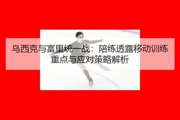 乌西克与富里统一战：陪练透露移动训练重点与应对策略解析