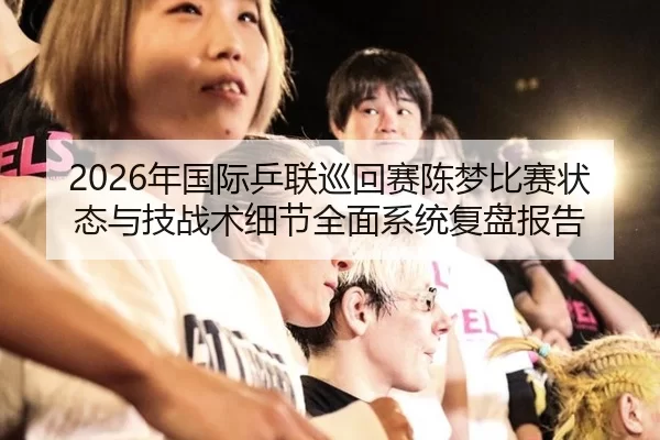 2026年国际乒联巡回赛陈梦比赛状态与技战术细节全面系统复盘报告